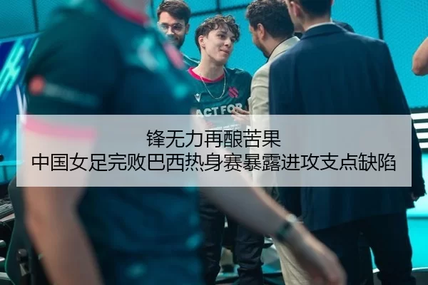 锋无力再酿苦果 中国女足完败巴西热身赛暴露进攻支点缺陷